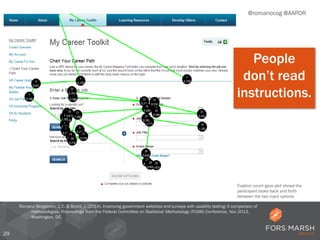 29
@romanocog @AAPOR
Romano Bergstrom, J. C. & Strohl, J. (2014). Improving government websites and surveys with usability testing: A comparison of
methodologies. Proceedings from the Federal Committee on Statistical Methodology (FCSM) Conference, Nov 2013,
Washington, DC.
Fixation count gaze plot shows the
participant looks back and forth
between the two input options
People
don’t read
instructions.
 