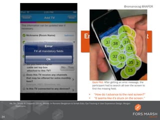 34
@romanocog @AAPOR
Error messages must
be useful.
• “How do I advance to the next screen?”
• “It seems like it's stuck on the screen.”
Gaze Plot: After getting an error message, the
participant had to search all over the screen to
find the missing field.
He, Siu, Strohl, & Chaparro (2014). Mobile. In Romano Bergstrom & Schall (Eds). Eye Tracking in User Experience Design. Morgan
Kaufmann.
 