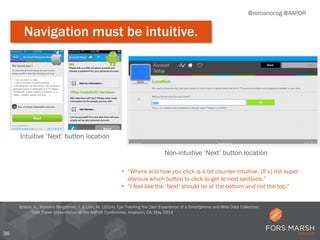 36
@romanocog @AAPOR
Navigation must be intuitive.
Bristol, K., Romano Bergstrom, J. & Link, M. (2014). Eye Tracking the User Experience of a Smartphone and Web Data Collection
Tool. Paper presentation at the AAPOR Conference, Anaheim, CA, May 2014
Intuitive ‘Next’ button location
• “Where and how you click is a bit counter-intuitive. [It’s] not super
obvious which button to click to get to next sections.”
• “I feel like the ‘Next’ should be at the bottom and not the top.”
Non-intuitive ‘Next’ button location
 