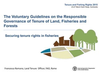 Francesca Romano, Land Tenure Officer, FAO, Rome
Tenure and Fishing Rights 2015
23-27 March Siem Reap, Cambodia
The Voluntary Guidelines on the Responsible
Governance of Tenure of Land, Fisheries and
Forests
Securing tenure rights in fisheries
 