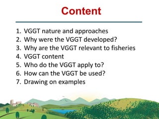Content
1. VGGT nature and approaches
2. Why were the VGGT developed?
3. Why are the VGGT relevant to fisheries
4. VGGT co...