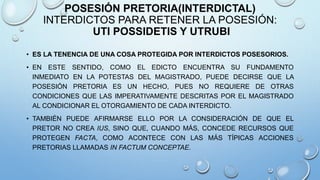 POSESIÓN PRETORIA(INTERDICTAL)
INTERDICTOS PARA RETENER LA POSESIÓN:
UTI POSSIDETIS Y UTRUBI
• ES LA TENENCIA DE UNA COSA PROTEGIDA POR INTERDICTOS POSESORIOS.
• EN ESTE SENTIDO, COMO EL EDICTO ENCUENTRA SU FUNDAMENTO
INMEDIATO EN LA POTESTAS DEL MAGISTRADO, PUEDE DECIRSE QUE LA
POSESIÓN PRETORIA ES UN HECHO, PUES NO REQUIERE DE OTRAS
CONDICIONES QUE LAS IMPERATIVAMENTE DESCRITAS POR EL MAGISTRADO
AL CONDICIONAR EL OTORGAMIENTO DE CADA INTERDICTO.
• TAMBIÉN PUEDE AFIRMARSE ELLO POR LA CONSIDERACIÓN DE QUE EL
PRETOR NO CREA IUS, SINO QUE, CUANDO MÁS, CONCEDE RECURSOS QUE
PROTEGEN FACTA, COMO ACONTECE CON LAS MÁS TÍPICAS ACCIONES
PRETORIAS LLAMADAS IN FACTUM CONCEPTAE.
 