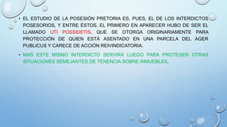 • EL ESTUDIO DE LA POSESIÓN PRETORIA ES, PUES, EL DE LOS INTERDICTOS
POSESORIOS, Y ENTRE ÉSTOS, EL PRIMERO EN APARECER HUBO DE SER EL
LLAMADO UTI POSSIDETIS, QUE SE OTORGA ORIGINARIAMENTE PARA
PROTECCIÓN DE QUIEN ESTÁ ASENTADO EN UNA PARCELA DEL AGER
PUBLICUS Y CARECE DE ACCIÓN REIVINDICATORIA.
• MAS ESTE MISMO INTERDICTO SERVIRÁ LUEGO PARA PROTEGER OTRAS
SITUACIONES SEMEJANTES DE TENENCIA SOBRE INMUEBLES.
 