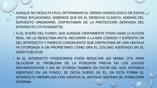 • AUNQUE NO RESULTA FÁCIL DETERMINAR EL ORDEN CRONOLÓGICO DE ESTAS
OTRAS SITUACIONES, SABEMOS QUE EN EL DERECHO CLÁSICO, ADEMÁS DEL
SUPUESTO ORIGINARIO, DISFRUTABAN DE LA PROTECCIÓN DERIVADA DEL
INTERDICTO UTI POSSIDETIS:
• A) EL DUEÑO DEL FUNDO, QUE AUNQUE CIERTAMENTE PODÍA USAR LA ACCIÓN
REAL, NO LE RESULTABA INÚTIL RECURRIR A LA MÁS CÓMODA Y EXPEDITA VÍA
DEL INTERDICTO Y PARECIÓ CONGRUENTE QUE DISFRUTARÁ DE UNA VENTAJA
YA OTORGADA A UN PROPIETARIO COMO ERA EL COLONO ASENTADO EN EL
AGER PUBLICUS.
• B) EL INTERDICTO POSESORIOS PODÍA RESULTAR ASÍ MISMO ÚTIL PARA
DILUCIDAR EL PROBLEMA DE LA POSESIÓN PREVIA EN LOS JUICIOS
REIVINDICATIVOS Y ASÍ SE OTORGA TAMBIÉN EN FAVOR DEL QUE, ESTANDO
ASENTADO EN UN FUNDO, SE DECÍA DUEÑO DE ÉL; EN ESTA FORMA EL
INTERDICTO REEMPLAZA CON VENTAJA AL ANTIGUO SISTEMA DE ATRIBUCIÓN
INTERINA
 