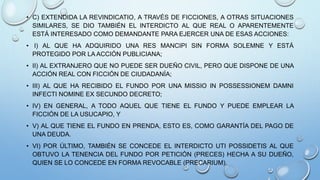 • C) EXTENDIDA LA REVINDICATIO, A TRAVÉS DE FICCIONES, A OTRAS SITUACIONES
SIMILARES, SE DIO TAMBIÉN EL INTERDICTO AL QUE REAL O APARENTEMENTE
ESTÁ INTERESADO COMO DEMANDANTE PARA EJERCER UNA DE ESAS ACCIONES:
• I) AL QUE HA ADQUIRIDO UNA RES MANCIPI SIN FORMA SOLEMNE Y ESTÁ
PROTEGIDO POR LA ACCIÓN PUBLICIANA;
• II) AL EXTRANJERO QUE NO PUEDE SER DUEÑO CIVIL, PERO QUE DISPONE DE UNA
ACCIÓN REAL CON FICCIÓN DE CIUDADANÍA;
• III) AL QUE HA RECIBIDO EL FUNDO POR UNA MISSIO IN POSSESSIONEM DAMNI
INFECTI NOMINE EX SECUNDO DECRETO;
• IV) EN GENERAL, A TODO AQUEL QUE TIENE EL FUNDO Y PUEDE EMPLEAR LA
FICCIÓN DE LA USUCAPIO, Y
• V) AL QUE TIENE EL FUNDO EN PRENDA, ESTO ES, COMO GARANTÍA DEL PAGO DE
UNA DEUDA.
• VI) POR ÚLTIMO, TAMBIÉN SE CONCEDE EL INTERDICTO UTI POSSIDETIS AL QUE
OBTUVO LA TENENCIA DEL FUNDO POR PETICIÓN (PRECES) HECHA A SU DUEÑO,
QUIEN SE LO CONCEDE EN FORMA REVOCABLE (PRECARIUM).
 