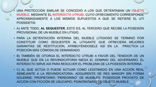 • UNA PROTECCIÓN SIMILAR SE CONCEDIÓ A LOS QUE DETENTABAN UN OBJETO
MUEBLE, MEDIANTE EL INTERDICTO UTRUBI, CUYO OFRECIMIENTO CORRESPONDE
APROXIMADAMENTE A LOS MISMOS SUPUESTOS A QUE SE REFIERE EL UTI
POSSIDETIS:
• A) ANTE TODO, AL SEQUESTER, ESTO ES, AL TERCERO QUE RECIBE LA POSESIÓN
PROVISIONAL DE UN MUEBLE EN LITIGIO.
• PARA LA DETENTACIÓN INTERINA DEL MUEBLE LITIGIOSO SE TERMINÓ POR
CONSTITUIR COMO SEQUESTER AL LITIGANTE QUE OFRECIERA MEJORES
GARANTÍAS DE RESTITUCIÓN, ATRIBUYÉNDOSELE ASÍ EN LA PRÁCTICA LA
POSICIÓN MÁS CÓMODA DE DEMANDADO
• B) TAMBIÉN SE OTORGA EL INTERDICTO UTRUBI A FAVOR DEL TENEDOR DE UN
MUEBLE QUE EN LA REIVINDICATORIA NIEGA EL DOMINIO DEL ADVERSARIO. EL
INTERDICTO SIRVE ASÍ PARA RESOLVER EL PROBLEMA DE LA POSESIÓN INTERINA.
• C) AL QUE ACTÚA O PUEDE ACTUAR COMO LEGITIMADO EN UNA ACCIÓN REAL
SEMEJANTE A LA REIVINDICATORIA: ADQUIRENTE DE RES MANCIPI SIN FORMA
SOLEMNE; PROPIETARIO “PEREGRINO” DE MUEBLES; POSEEDOR PROVISTO DE
ACCIÓN CON FICCIÓN DE USUCAPIO; PIGNORATARIO DE OBJETO MUEBLE.
 