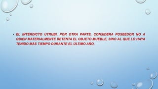 • EL INTERDICTO UTRUBI, POR OTRA PARTE, CONSIDERA POSEEDOR NO A
QUIEN MATERIALMENTE DETENTA EL OBJETO MUEBLE, SINO AL QUE LO HAYA
TENIDO MÁS TIEMPO DURANTE EL ÚLTIMO AÑO.
 