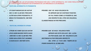 • LA SEMEJANZA DE LAS SITUACIONES PROTEGIDAS POR UNO Y OTRO INTERDICTO, DIO COMO RESULTADO QUE
EL CONCEPTO DE POSSESSIO SE EXTENDIESE DE LOS INMUEBLES A LOS MUEBLES.
• TEXTO DEL INTERDICTO UTI POSSIDETIS
• UTI EUM FUNDUM QUO DE AGITUR PROHÍBO QUE SE HAGA VIOLENCIA PA-
• NEC VI, NEC CLAM NEC PRECARIO RA IMPEDIR QUE SE CONTINÚE POSEYEN-
• ALTER AB ALTERO POSSIDETIS, UT DO TAL FUNDO COMO LO POSEÉIS EL UNO
• MINUS ITA POSSIDEATIS, VIM FIERI UNO RESPECTO DEL OTRO SIN VIOLENCIA,
• VETO. CLANDESTINIDAD NI POR PRECARIO.
• TEXTO DEL INTERDICTO UTRUBI
• UTRUBI HIC HOMO QUO DE AGITUR PROHÍBO QUE SE HAGA VIOLENCIA PARA
• APUD QUEM MAIORE PARTE HUIUS IMPEDIR QUE ESTE ESCLAVO SEA LLEVA-
• ANNI NEC VI, NEC CLAM NEC PRE- DO POR AQUEL QUE SIN VIOLENCIA CLAN-
• CARIO AB ALTERO FUIT, QUOMINO DESTINIDAD NI POR PRECARIO RESPECTO
• IS EUM DUCAT, VIM FIERI VETO. DEL OTRO LO TUVO MÁS TIEMPO EN SU
• PODER DURANTE EL ÚLTIMO AÑO.
 