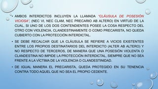 • AMBOS INTERDICTOS INCLUYEN LA LLAMADA “CLÁUSULA DE POSESIÓN
VICIOSA”, (NEC VI, NEC CLAM, NEC PRECARIO AB ALTERO) EN VIRTUD DE LA
CUAL, SI UNO DE LOS DOS CONTENDIENTES POSEE LA COSA RESPECTO DEL
OTRO CON VIOLENCIA, CLANDESTINAMENTE O COMO PRECARISTA, NO QUEDA
CUBIERTO CON LA PROTECCIÓN INTERDICTAL.
• SE DEBE RECALCAR QUE LA CLÁUSULA SE REFIERE A VICIOS EXISTENTES
ENTRE LOS PROPIOS DESTINATARIOS DEL INTERDICTO (ALTER AB ALTERO) Y
NO RESPECTO DE TERCEROS, DE MANERA QUE UNA POSESIÓN VIOLENTA O
CLANDESTINA NO IMPIDE LA PROTECCIÓN INTERDICTAL, SIEMPRE QUE NO SEA
FRENTE A LA VÍCTIMA DE LA VIOLENCIA O CLANDESTINIDAD.
• DE IGUAL MANERA EL PRECARISTA, QUEDA PROTEGIDO EN SU TENENCIA
CONTRA TODO AQUEL QUE NO SEA EL PROPIO CEDENTE.
 
