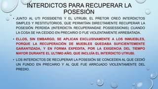 INTERDICTOS PARA RECUPERAR LA
POSESIÓN
• JUNTO AL UTI POSSIDETIS Y EL UTRUBI, EL PRETOR CREÓ INTERDICTOS
SIMPLES Y RESTITUTORIOS, QUE PERMITÍAN DIRECTAMENTE RECUPERAR LA
POSESIÓN PERDIDA (INTERDICTA RECUPERANDAE POSSESSIONIS) CUANDO
LA COSA SE HA CEDIDO EN PRECARIO O FUE VIOLENTAMENTE ARREBATADA.
• ELLOS, SIN EMBARGO, SE APLICAN EXCLUSIVAMENTE A LOS INMUEBLES,
PORQUE LA RECUPERACIÓN DE MUEBLES QUEDABA SUFICIENTEMENTE
GARANTIZADA, Y EN FORMA EXPEDITA, POR LA EXIGENCIA DEL TIEMPO
MAYOR DURANTE EL ULTIMO AÑO, QUE INCLUÍA EL INTERDICTO UTRUBI.
• LOS INTERDICTOS DE RECUPERAR LA POSESIÓN SE CONCEDEN AL QUE CEDIÓ
UN FUNDO EN PRECARIO Y AL QUE FUE ARROJADO VIOLENTAMENTE DEL
PREDIO.
 