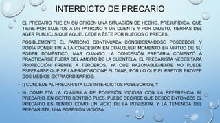 INTERDICTO DE PRECARIO
• EL PRECARIO FUE EN SU ORIGEN UNA SITUACIÓN DE HECHO, PREJURÍDICA, QUE
TIENE POR SUJETOS A UN PATRONO Y UN CLIENTE Y POR OBJETO, TIERRAS DEL
AGER PUBLICUS QUE AQUÉL CEDE A ÉSTE POR RUEGOS O PRECES.
• POSIBLEMENTE EL PATRONO CONTINUABA CONSIDERÁNDOSE POSEEDOR, Y
PODÍA PONER FIN A LA CONCESIÓN EN CUALQUIER MOMENTO EN VIRTUD DE SU
PODER DOMÉSTICO, MAS CUANDO LA CONCESIÓN PRECARIA COMENZÓ A
PRACTICARSE FUERA DEL ÁMBITO DE LA CLIENTELA, EL PRECARISTA NECESITARÁ
PROTECCIÓN FRENTE A TERCEROS, YA QUE RAZONABLEMENTE NO PUEDE
ESPERARSE QUE SE LA PROPORCIONE EL DANS, POR LO QUE EL PRETOR PROVEE
DOS MEDIOS EXTRAORDINARIOS:
• I) CONCEDE AL PRECARISTA LOS INTERDICTOS POSESORIOS, Y
• II) COMPLETA LA CLÁUSULA DE POSESIÓN VICIOSA CON LA REFERENCIA AL
PRECARIO. EN CIERTO SENTIDO PUES, PUEDE DECIRSE QUE DESDE ENTONCES EL
PRECARIO ES TENIDO COMO UN VICIO DE LA POSESIÓN, Y LA TENENCIA DEL
PRECARISTA, UNA POSESIÓN VICIOSA.
 