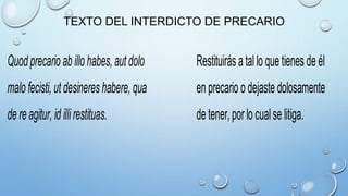 TEXTO DEL INTERDICTO DE PRECARIO
Quodprecario ab illo habes,autdolo Restituirás a tallo que tienes de él
malo fecisti, utdesineres habere,qua en precario o dejaste dolosamente
de re agitur, id illirestituas. de tener,porlo cualse litiga.
 