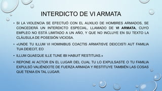 INTERDICTO DE VI ARMATA
• SI LA VIOLENCIA SE EFECTUÓ CON EL AUXILIO DE HOMBRES ARMADOS, SE
CONCEDERÁ UN INTERDICTO ESPECIAL, LLAMADO DE VI ARMATA, CUYO
EMPLEO NO ESTÁ LIMITADO A UN AÑO, Y QUE NO INCLUYE EN SU TEXTO LA
CLÁUSULA DE POSESIÓN VICIOSA.
• «UNDE TU ILLUM VI HOMINIBUS COACTIS ARMATISVE DEICCISTI AUT FAMILIA
TUA DEIECIT, EO
• ILLUM QUAEQUE ILLE TUNE IBI HABUIT RESTITUAS.»
• REPONE AI ACTOR EN EL LUGAR DEL CUAL TU LO EXPULSASTE O TU FAMILIA
EXPULSÓ VALIÉNDOTE DE FUERZA ARMADA Y RESTITUYE TAMBIÉN LAS COSAS
QUE TENIA EN TAL LUGAR.
 