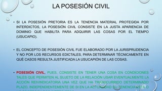 LA POSESIÓN CIVIL
• SI LA POSESIÓN PRETORIA ES LA TENENCIA MATERIAL PROTEGIDA POR
INTERDICTOS, LA POSESIÓN CIVIL CONSISTE EN LA JUSTA APARIENCIA DE
DOMINIO QUE HABILITA PARA ADQUIRIR LAS COSAS POR EL TIEMPO
(USUCAPIO).
• EL CONCEPTO DE POSESIÓN CIVIL FUE ELABORADO POR LA JURISPRUDENCIA
Y NO POR LOS RECURSOS EDICTALES, PARA DETERMINAR TÉCNICAMENTE EN
QUÉ CASOS RESULTA JUSTIFICADA LA USUCAPIÓN DE LAS COSAS.
• POSESIÓN CIVIL, PUES, CONSISTE EN TENER UNA COSA EN CONDICIONES
TALES QUE PERMITEN AL SUJETO DE LA RELACIÓN USAR EVENTUALMENTE LA
ACCIÓN REIVINDICATORIA UNA VEZ QUE HA TRANSCURRIDO DETERMINADO
PLAZO, INDEPENDIENTEMENTE DE SI EN LA ACTUALIDAD SU TENENCIA ESTÁ O
 