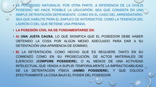 • LA POSSESSIO NATURALIS, POR OTRA PARTE, A DIFERENCIA DE LA CIVILIS
POSESSIO NO HACE POSIBLE LA USUCAPIÓN, SEA QUE CONSISTA EN UNA
SIMPLE DETENTACIÓN DEPENDIENTE -COMO EN EL CASO DEL ARRENDATARIO-
SEA QUE HABILITE PARA EL EMPLEO DE INTERDICTOS, COMO LA TENENCIA DEL
LADRÓN O DEL QUE RETIENE UNA PRENDA.
• LA POSESIÓN CIVIL HA DE FUNDAMENTARSE EN:
• A) UNA JUSTA CAUSA, LO QUE SIGNIFICA QUE EL POSEEDOR DEBE HABER
OBTENIDO LA COSA POR ALGÚN MEDIO ADECUADO PARA DAR A SU
DETENTACIÓN UNA APARIENCIA DE DOMINIO;
• B) LA DETENTACIÓN, COMO HECHO QUE ES REQUIERE TANTO EN SU
COMIENZO COMO EN SU PROSECUCIÓN, DE ACTOS MATERIALES DE
EJERCICIO (CORPORE POSSIDERE), O AL MENOS DE UNA ACTIVIDAD
INTELECTUAL QUE VENGA A SUPLIR TEMPORALMENTE LA IMPRACTICABILIDAD
DE LA DETENTACIÓN FÍSICA (ANIMO POSSIDERE), Y QUE COLOCA
EFECTIVAMENTE LA COSA BAJO EL PODER DEL POSEEDOR.
 