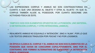 • LAS EXPRESIONES CORPUS Y ANIMUS NO SON CONTRADICTORIAS EN
CUANTO A QUE UNA DESIGNA AL OBJETO Y OTRA AL SUJETO -YA QUE EL
CORPUS TAMBIÉN ALUDE AL POSEEDOR, POR CUANTO DESCRIBE UNA
ACTIVIDAD FÍSICA DE ÉSTE.
• TAMPOCO SON DOS ELEMENTOS OPUESTOS DE LA POSESIÓN, UNO MATERIAL,
O DETENTACIÓN (CORPUS), Y OTRO INTENCIONAL (ANIMUS).
•
• REALMENTE ANIMUS NO EQUIVALE A “INTENCIÓN”, SINO A “ALMA”, POR LO QUE
LOS TEXTOS GRIEGOS TRADUCEN POR PSICHE Y NO POR LOGISMOS.
• EN ÉPOCA CLÁSICA EL CORPUS Y EL ANIMUS NO SON DOS ELEMENTOS DE LA
POSESIÓN QUE HAYAN DE CONCURRIR COPULATIVAMENTE, SINO POR EL
CONTRARIO, DOS FORMAS ALTERNATIVAS DE EJERCERSE LA DETENTACIÓN
 