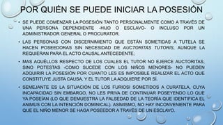POR QUIÉN SE PUEDE INICIAR LA POSESIÓN
• SE PUEDE COMENZAR LA POSESIÓN TANTO PERSONALMENTE COMO A TRAVÉS DE
UNA PERSONA DEPENDIENTE -HIJO O ESCLAVO- O INCLUSO POR UN
ADMINISTRADOR GENERAL O PROCURATOR.
• LAS PERSONAS CON DISCERNIMIENTO QUE ESTÁN SOMETIDAS A TUTELA SE
HACEN POSEEDORAS SIN NECESIDAD DE AUCTORITAS TUTORIS, AUNQUE LA
REQUIERAN PARA EL ACTO CAUSAL ANTECEDENTE;
• MAS AQUÉLLOS RESPECTO DE LOS CUALES EL TUTOR NO EJERCE AUCTORITAS,
SINO POTESTAS -COMO SUCEDE CON LOS NIÑOS MENORES- NO PUEDEN
ADQUIRIR LA POSESIÓN POR CUANTO LES ES IMPOSIBLE REALIZAR EL ACTO QUE
CONSTITUYE JUSTA CAUSA, Y EL TUTOR LA ADQUIERE POR SÍ.
• SEMEJANTE ES LA SITUACIÓN DE LOS FURIOSI SOMETIDOS A CURATELA, CUYA
INCAPACIDAD SIN EMBARGO, NO LES PRIVA DE CONTINUAR POSEYENDO LO QUE
YA POSEÍAN (LO QUE DEMUESTRA LA FALSEDAD DE LA TEORÍA QUE IDENTIFICA EL
ANIMUS CON LA INTENCIÓN DOMINICAL). ASIMISMO, NO HAY INCONVENIENTE PARA
QUE EL NIÑO MENOR SE HAGA POSEEDOR A TRAVÉS DE UN ESCLAVO.
 