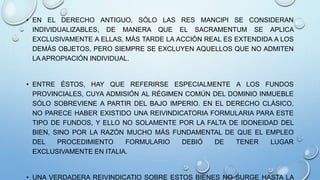 • EN EL DERECHO ANTIGUO, SÓLO LAS RES MANCIPI SE CONSIDERAN
INDIVIDUALIZABLES, DE MANERA QUE EL SACRAMENTUM SE APLICA
EXCLUSIVAMENTE A ELLAS, MÁS TARDE LA ACCIÓN REAL ES EXTENDIDA A LOS
DEMÁS OBJETOS, PERO SIEMPRE SE EXCLUYEN AQUELLOS QUE NO ADMITEN
LA APROPIACIÓN INDIVIDUAL.
• ENTRE ÉSTOS, HAY QUE REFERIRSE ESPECIALMENTE A LOS FUNDOS
PROVINCIALES, CUYA ADMISIÓN AL RÉGIMEN COMÚN DEL DOMINIO INMUEBLE
SÓLO SOBREVIENE A PARTIR DEL BAJO IMPERIO. EN EL DERECHO CLÁSICO,
NO PARECE HABER EXISTIDO UNA REIVINDICATORIA FORMULARIA PARA ESTE
TIPO DE FUNDOS, Y ELLO NO SOLAMENTE POR LA FALTA DE IDONEIDAD DEL
BIEN, SINO POR LA RAZÓN MUCHO MÁS FUNDAMENTAL DE QUE EL EMPLEO
DEL PROCEDIMIENTO FORMULARIO DEBIÓ DE TENER LUGAR
EXCLUSIVAMENTE EN ITALIA.
• UNA VERDADERA REIVINDICATIO SOBRE ESTOS BIENES NO SURGE HASTA LA
 