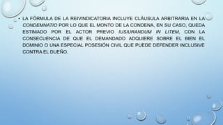 • LA FÓRMULA DE LA REIVINDICATORIA INCLUYE CLÁUSULA ARBITRARIA EN LA
CONDEMNATIO POR LO QUE EL MONTO DE LA CONDENA, EN SU CASO, QUEDA
ESTIMADO POR EL ACTOR PREVIO IUSIURANDUM IN LITEM, CON LA
CONSECUENCIA DE QUE EL DEMANDADO ADQUIERE SOBRE EL BIEN EL
DOMINIO O UNA ESPECIAL POSESIÓN CIVIL QUE PUEDE DEFENDER INCLUSIVE
CONTRA EL DUEÑO.
 