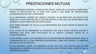 PRESTACIONES MUTUAS
• SI EL DEMANDADO OBTIENE LA ABSOLUCIÓN POR EL JUEGO DE LA CLÁUSULA ARBITRARIA,
PUEDE LA RESTITUCIÓN DE LA COSA DAR LUGAR A UNA SERIE DE PRESTACIONES
ACCESORIAS ENTRE UNA Y OTRA PARTE:
• A) EL DEMANDADO, ADEMÁS DEL OBJETO LITIGIOSO, HA DE RESTITUIR LOS FRUTOS QUE
PRODUJO LA COSA DESPUÉS DE LA LITISCONTESTATIO, E INCLUSO LOS ANTERIORES A ESE
MOMENTO, SI NO POSEÍA CON UNA JUSTA CAUSA.
• ESTE MISMO RÉGIMEN SE APLICA A LOS DETERIOROS QUE PUDO SUFRIR EN MANOS DEL
POSEEDOR.
• B) EL ACTOR HA DE INDEMNIZAR AL POSEEDOR CON JUSTA CAUSA CIERTOS GASTOS O
IMPENSAS QUE ÉSTE HAYA EFECTUADO EN EL OBJETO LITIGIOSO ANTES DE LA
LITISCONTESTATIO:
• B.1EN PRIMER LUGAR, LOS DESEMBOLSOS EXTRAORDINARIOS IMPRESCINDIBLES PARA LA
CONSERVACIÓN DE LA COSA (IMPENSAS NECESARIAS), COMO POR EJEMPLO, LA MEDICINA
QUE SE LE DA A UN ESCLAVO;
• B.2 EN SEGUNDO LUGAR, LAS IMPENSAS ÚTILES, ESTO ES, LOS GASTOS QUE SIN SER
NECESARIOS, AUMENTAN EL VALOR DE LA COSA EN UNA CANTIDAD IGUAL O MAYOR QUE LA
INVERSIÓN REALIZADA.
 