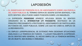 LAPOSESIÓN
• EL SIGNIFICADO DE POSESIÓN ES EL DE ASENTAMIENTO SOBRE UNA PARCELA
DEL AGER PUBLICUS: EL TÉRMINO DERIVA DE SEDERE (ESTAR SENTADO), Y EN
ESTE SENTIDO, SÓLO PUEDE HABER POSESIÓN SOBRE LOS INMUEBLES.
• LA EXPRESIÓN POSSESSIO APARECE APLICADA SEGÚN SU SENTIDO
ORIGINARIO EN EL INTERDICTUM UTI POSSIDETIS, DESTINADO EN UN
PRINCIPIO PRECISAMENTE A PROTEGER EL ASENTAMIENTO DE PARTICULARES
EN FUNDOS DEL AGER PUBLICUS, SOBRE LOS QUE NO CABÍA EL EMPLEO DE
LA REIVINDICATIO;
• SU EMPLEO JURISPRUDENCIAL SE EXTENDIÓ PARA DESIGNAR SITUACIONES
ANÁLOGAS A LA TENENCIA DE FUNDOS , Y LLEGAR FINALMENTE A EXPRESAR,
EN SU SENTIDO MÁS GENERAL, EL HECHO SIMPLE DE LA TENENCIA MATERIAL
DE UN OBJETO, SEA MUEBLE O INMUEBLE.
 