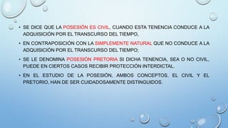 • SE DICE QUE LA POSESIÓN ES CIVIL, CUANDO ESTA TENENCIA CONDUCE A LA
ADQUISICIÓN POR EL TRANSCURSO DEL TIEMPO,
• EN CONTRAPOSICIÓN CON LA SIMPLEMENTE NATURAL QUE NO CONDUCE A LA
ADQUISICIÓN POR EL TRANSCURSO DEL TIEMPO;
• SE LE DENOMINA POSESIÓN PRETORIA SI DICHA TENENCIA, SEA O NO CIVIL,
PUEDE EN CIERTOS CASOS RECIBIR PROTECCIÓN INTERDICTAL.
• EN EL ESTUDIO DE LA POSESIÓN, AMBOS CONCEPTOS, EL CIVIL Y EL
PRETORIO, HAN DE SER CUIDADOSAMENTE DISTINGUIDOS.
 