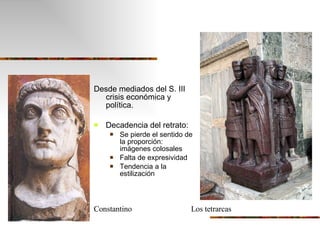 Desde mediados del S. III  crisis económica y política. Decadencia del retrato: Se pierde el sentido de la proporción:  imágenes colosales Falta de expresividad Tendencia a la estilización Constantino  Los tetrarcas 