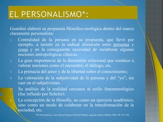 Guardini elaboró su propuesta filosófico-teológica dentro del marco 
claramente personalista: 
1. Centralidad de la persona en su propuesta, que llevó por 
ejemplo, a insistir en la radical distinción entre personas y 
cosas y en la consiguiente necesidad de reelaborar algunas 
nociones antropológicas clásicas. 
2. La gran importancia de la dimensión relacional que conduce a 
valorar nociones como el encuentro, el diálogo, etc. 
3. La primacía del amor y de la libertad sobre el conocimiento; 
4. La valoración de la subjetividad de la persona y del “yo”, sin 
caer en el subjetivismo. 
5. Su análisis de la realidad cercanos al estilo fenomenológico 
(fue influido por Scheler). 
6. La concepción de la filosofía, no como un ejercicio académico, 
sino como un modo de colaborar en la transformación de la 
sociedad, etc. 
*(El Personalismo, Juan Manuel Burgos Editorial Palabra, segunda edición Madrid, 2003, PP 132-134) 
 