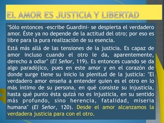Su libro “El Señor” inicia con la meditación titulada La plenitud de 
la justicia. Allí comenta las palabras de Jesús "Os han enseñado 
que se mandó a los antiguos (...) Pero yo os digo (...) ". 
Interesante es comprobar que Jesús en este contraste no acaba 
con la ley ni se opone a los antiguos, sino que profundiza en el 
espíritu de la norma conduciéndola a su plenitud. 
Aquí subraya la importancia de la interioridad, pues donde el 
hombre debe poner su atención no es tanto en la acción misma 
(robar, matar, etc.) sino en su origen, es decir, allí donde se 
concibe, se gesta y nace la acción: el corazón. 
Ser cristiano, por ello, no consiste en vivir una ética, es decir, en 
el cumplimiento de normas. Ser cristiano es una llamada a 
participar de una nueva vida que transforma el corazón, cuyo 
germen ha puesto Dios en nuestra alma mediante el Bautismo y 
que está llamada a crecer y desarrollarse con su ayuda y gracia. 
 