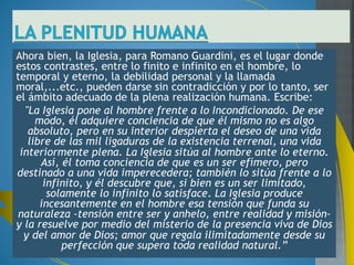En el capítulo tercero del libro El sentido de la Iglesia. 
se encuentra uno de los pasajes más hermosos de 
toda la obra de Guardini. El autor se pregunta en esta 
obra acerca del sentido de la Iglesia, pero no en 
general, sino por el sentido de la Iglesia para el 
creyente en particular, es decir, y con sus palabras "(...) 
nos preguntamos qué significa la Iglesia para el 
individuo, especialmente para quien vive en ella" (El 
sentido de la Iglesia, 31). 
En este marco y en el capítulo tercero, Guardini afirma 
que la Iglesia es el ámbito más adecuado para la plena 
realización personal. Pero ¿cómo llega a esta 
conclusión?: 
 