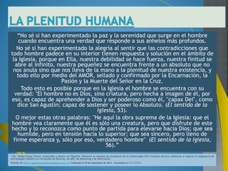 Ahora bien, la Iglesia, para Romano Guardini, es el lugar donde 
estos contrastes, entre lo finito e infinito en el hombre, lo temporal 
y eterno, la debilidad personal y la llamada moral,...etc., pueden 
darse sin contradicción y por lo tanto, ser el ámbito adecuado de 
la plena realización humana. Escribe: 
"La Iglesia pone al hombre frente a lo Incondicionado. De ese 
modo, él adquiere conciencia de que él mismo no es algo 
absoluto, pero en su interior despierta el deseo de una vida libre 
de las mil ligaduras de la existencia terrenal, una vida 
interiormente plena. La Iglesia sitúa al hombre ante lo eterno. Así, 
él toma conciencia de que es un ser efímero, pero destinado a 
una vida imperecedera; también lo sitúa frente a lo infinito, y él 
descubre que, si bien es un ser limitado, solamente lo infinito lo 
satisface. La Iglesia produce incesantemente en el hombre esa 
tensión que funda su naturaleza -tensión entre ser y anhelo, entre 
realidad y misión- y la resuelve por medio del misterio de la 
presencia viva de Dios y del amor de Dios; amor que regala 
ilimitadamente desde su perfección que supera toda realidad 
natural.” 
 