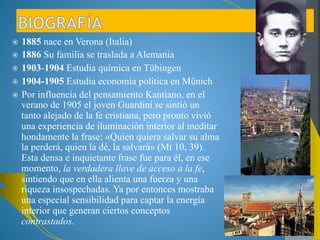 1885 nace en Verona (Italia) 
1886 Su familia se traslada a Alemania 
1903-1904 Estudia química en Tübingen 
1904-1905 Estudia economía política en Münich 
Por influencia del pensamiento Kantiano, en el 
verano de 1905 el joven Guardini se sintió un tanto 
alejado de la fe cristiana, pero pronto vivió una 
experiencia de iluminación interior al meditar 
hondamente la frase: «Quien quiera salvar su alma 
la perderá, quien la dé, la salvará» (Mt 10, 39). 
Esta densa e inquietante frase fue para él, en ese 
momento, la verdadera llave de acceso a la fe, 
sintiendo que en ella alienta una fuerza y una 
riqueza insospechadas. Ya por entonces mostraba 
una especial sensibilidad para captar la energía 
interior que generan ciertos conceptos 
contrastados. 
 