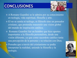 Lumen Fidei, 22: “Se entiende entonces por qué fuera de este cuerpo, de esta 
unidad de la Iglesia en Cristo, de esta Iglesia que —según la expresión de 
Romano Guardini— «es la portadora histórica de la visión integral de Cristo 
sobre el mundo» (Vom Wesen katholischer Weltanschauung, 1923, en 
Unterscheidung des Christlichen. Gesammelte Studien 1923-1963, Mainz 
1963, 24.), la fe pierde su «medida», ya no encuentra su equilibrio, el espacio 
necesario para sostenerse”. 
Evangelii Guadium, 224:“A veces me pregunto quiénes son los que en el 
mundo actual se preocupan realmente por generar procesos que construyan 
pueblo, más que por obtener resultados inmediatos que producen un rédito 
político fácil, rápido y efímero, pero que no construyen la plenitud humana. La 
historia los juzgará quizás con aquel criterio que enunciaba Romano Guardini: 
«El único patrón para valorar con acierto una época es preguntar hasta qué 
punto se desarrolla en ella y alcanza una auténtica razón de ser la plenitud de 
la existencia humana, de acuerdo con el carácter peculiar y las posibilidades 
de dicha época» (Das Ende der Neuzeit, Würzburg, p. 30-31.)” 
Homilia del 7 de abril de 2013:“Dios siempre nos espera, no se cansa. Jesús 
nos muestra esta paciencia misericordiosa de Dios para que recobremos la 
confianza, la esperanza, siempre. Un gran teólogo alemán, Romano Guardini, 
decía que Dios responde a nuestra debilidad con su paciencia y éste es el 
motivo de nuestra confianza, de nuestra esperanza (cf. Glaubenserkenntnis, 
Würzburg 1949, 28). Es como un diálogo entre nuestra debilidad y la paciencia 
de Dios, es un diálogo que si lo hacemos, nos da esperanza.” 
 