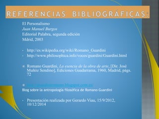 A Romano Guardini se le admira por su conocimiento 
en teología, vida espiritual, filosofía y arte. 
El no se sentía ni teólogo, ni filósofo sino un pensador 
cristiano, que pretendía transmitir una vision global 
del mundo de inspiración católica. 
Romano Guardini fué un hombre que hizo aportes 
importantes a la filosofía personalista, desde una 
visión diferente, ya que como sacerdote católico tenía 
una percepción de la persona y su relación con Dios. 
Pensaba que a través del cristianismo se podía 
interpretar la realidad, uniendo la filosofía y la 
teología. 
 