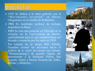 1920 Se dedica a la tarea pastoral con el 
“Movimiento Juventud” en Mainz 
(Maguncia), en el castillo de Rothenfels. 
1922 Es nombrado profesor de teología 
dogmática en Bonn 
o 1923 Se crea una posición en Filosofía de la 
religión en la Universidad de Berlín, 
especialmente para él, que mantuvo hasta ser 
forzado a renunciar por los nazis en 1939. 
o Por consejo de su amigo Max Scheler, 
Guardini orientó las lecciones hacia el 
análisis de la visión del mundo (en alemán: 
“Weltanschaung”) de grandes figuras del 
pensamiento y la literatura: Platón, San 
Agustín, Dante y Pascal; Dostoievski, Rilke, 
Mörike y Hölderlin… 
 
