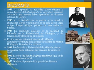 1939 Al suspender su actividad como docente y como 
director del Movimiento de Juventud, Guardini 
desarrolla una intensa labor apostólica en diversas 
iglesias de Berlín. 
1943 se ve forzado por la guerra, y su salud, a 
abandonar Berlín y refugiarse en la casa de un viejo 
amigo, Joseph Weiger, párroco de una aldea en 
Suabia. 
1945 Es nombrado profesor en la Facultad de 
Filosofía en la Universidad de Tübingen, y da 
lecciones de filosofía de la religión. 
Recibe nuevos ofrecimientos desde Münich, Gotingen 
y Freiburg para ocupar la cátedra de Martin 
Heidegger. Guardini los rechaza. 
1948 Profesor de la Universidad de Münich, donde 
permanece hasta retirarse, por razones de salud, en 
1962. 
1950 Escribe “El fin de la época moderna” que le da 
relevancia internacional. 
1952 Obtiene el premio de la paz de los libreros 
alemanes. 
 