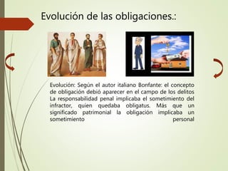 Evolución: Según el autor italiano Bonfante: el concepto
de obligación debió aparecer en el campo de los delitos
La responsabilidad penal implicaba el sometimiento del
infractor, quien quedaba obligatus. Más que un
significado patrimonial la obligación implicaba un
sometimiento personal
Evolución de las obligaciones.:
 