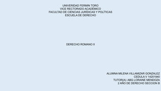 UNIVERIDAD FERMIN TORO
VICE RECTORADO ACADÉMICO
FACULTAD DE CIENCIAS JURÍDICAS Y POLÍTICAS
ESCUELA DE DERECHO
DERECHO ROMANO II
ALUMNA MILENA VILLAMIZAR GONZALEZ
CEDULA V 14201940
TUTOR(A): ABG LORAINE MENDOZA
2 AÑO DE DERECHO SECCION B
 