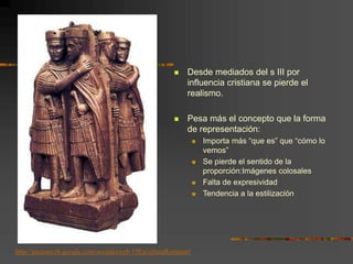  Desde mediados del s III por
influencia cristiana se pierde el
realismo.
 Pesa más el concepto que la forma
de representación:
 Importa más “que es” que “cómo lo
vemos”
 Se pierde el sentido de la
proporción:Imágenes colosales
 Falta de expresividad
 Tendencia a la estilización
http://picasaweb.google.com/socialesweb/19EsculturaRomana#
 
