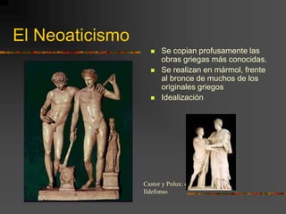 El Neoaticismo
 Se copian profusamente las
obras griegas más conocidas.
 Se realizan en mármol, frente
al bronce de muchos de los
originales griegos
 Idealización
Castor y Polux: el grupo de San
Ildefonso
 