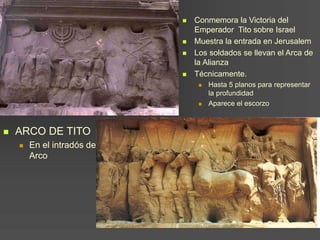  ARCO DE TITO
 En el intradós del
Arco
 Conmemora la Victoria del
Emperador Tito sobre Israel
 Muestra la entrada en Jerusalem
 Los soldados se llevan el Arca de
la Alianza
 Técnicamente.
 Hasta 5 planos para representar
la profundidad
 Aparece el escorzo
 