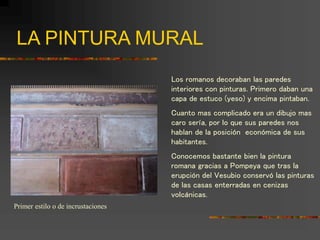 LA PINTURA MURAL
Los romanos decoraban las paredes
interiores con pinturas. Primero daban una
capa de estuco (yeso) y encima pintaban.
Cuanto mas complicado era un dibujo mas
caro sería, por lo que sus paredes nos
hablan de la posición económica de sus
habitantes.
Conocemos bastante bien la pintura
romana gracias a Pompeya que tras la
erupción del Vesubio conservó las pinturas
de las casas enterradas en cenizas
volcánicas.
Primer estilo o de incrustaciones
 