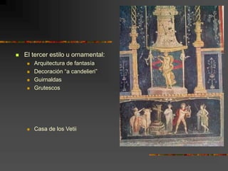  El tercer estilo u ornamental:
 Arquitectura de fantasía
 Decoración “a candelieri”
 Guirnaldas
 Grutescos
 Casa de los Vetii
 