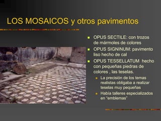  OPUS SECTILE: con trozos
de mármoles de colores
 OPUS SIGNINUM: pavimento
liso hecho de cal
 OPUS TESSELLATUM hecho
con pequeñas piedras de
colores , las teselas.
 La precisión de los temas
realistas obligaba a realizar
teselas muy pequeñas
 Había talleres especializados
en “emblemas”
LOS MOSAICOS y otros pavimentos
 