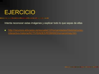 EJERCICIO
Intenta reconocer estas imágenes y explicar todo lo que sepas de ellas
 http://recursos.educarex.es/escuela2.0/Humanidades/Historia/curso-
interactivo-historia/ACTIVIDADES/ROMANO/romanoimag.htm
 