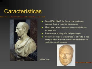  Gran REALISMO de forma que podemos
conocer bien a muchos personajes
 Mostraban a las personas con sus defectos,
arrugas etc
 Representa la biografía del personaje
 Rostros de viejos “patriarcas”: el culto a los
antepasados era una manera de reafirmar su
posición social superior.
Julio Cesar
Características
 