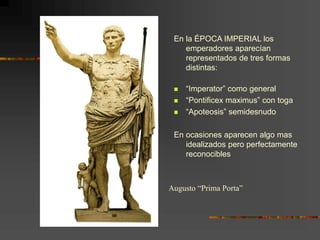 En la ÉPOCA IMPERIAL los
emperadores aparecían
representados de tres formas
distintas:
 “Imperator” como general
 “Pontificex maximus” con toga
 “Apoteosis” semidesnudo
En ocasiones aparecen algo mas
idealizados pero perfectamente
reconocibles
Augusto “Prima Porta”
 