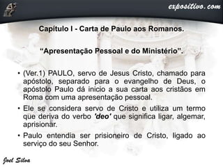 Capítulo I - Carta de Paulo aos Romanos.
“Apresentação Pessoal e do Ministério”.
• (Ver.1) PAULO, servo de Jesus Cristo, chamado para
apóstolo, separado para o evangelho de Deus, o
apóstolo Paulo dá inicio a sua carta aos cristãos em
Roma com uma apresentação pessoal.
• Ele se considera servo de Cristo e utiliza um termo
que deriva do verbo 'deo' que significa ligar, algemar,
aprisionar.
• Paulo entendia ser prisioneiro de Cristo, ligado ao
serviço do seu Senhor.
 