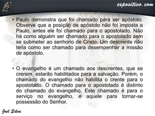 • Paulo demonstra que foi chamado para ser apóstolo.
Observe que a posição de apóstolo não foi imposta a
Paulo, antes ele foi chamado para o apostolado. Não
há como alguém ser chamado para o apostolado sem
se submeter ao senhorio de Cristo. Um descrente não
teria como ser chamado para desempenhar a missão
de apóstolo.
• O evangelho é um chamado aos descrentes, que se
crerem, estarão habilitados para a salvação. Porém, o
chamado do evangelho não habilita o crente para o
apostolado. O chamado para o apostolado é distinto
do chamado do evangelho. Este chamado é para o
serviço no evangelho, e aquele para tornar-se
possessão do Senhor.
 