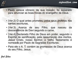 • Paulo estava cônscio da sua missão: foi separado
para anunciar as boas novas do evangelho de Deus.
• (Ver.2) O qual antes prometeu pelos seus profetas nas
santas escrituras,
• (Ver.3) Acerca de seu Filho, que nasceu da
descendência de Davi segundo a carne,
• (Ver.4) Declarado Filho de Deus em poder, segundo o
Espírito de santificação, pela ressurreição dos mortos,
Jesus Cristo, nosso Senhor, o Velho Testamento é
nomeado por Paulo de Sagradas Escrituras.
• Para ele o A. T. contém as promessas de Deus acerca
do seu Filho, Jesus.
 